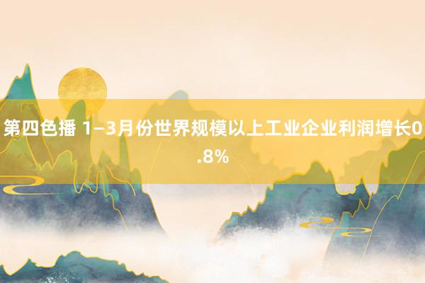第四色播 1—3月份世界规模以上工业企业利润增长0.8%