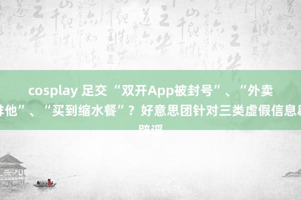 cosplay 足交 “双开App被封号”、“外卖柜排他”、“买到缩水餐”？好意思团针对三类虚假信息辟谣