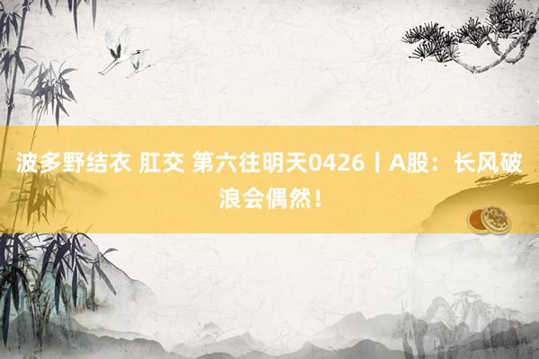 波多野结衣 肛交 第六往明天0426丨A股：长风破浪会偶然！