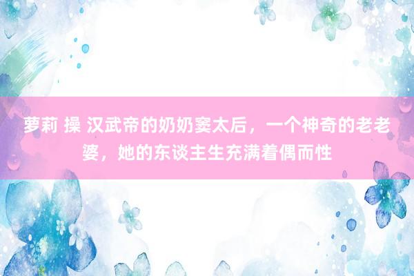 萝莉 操 汉武帝的奶奶窦太后，一个神奇的老老婆，她的东谈主生充满着偶而性