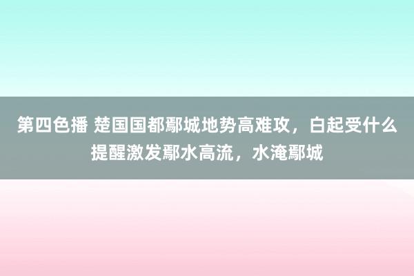 第四色播 楚国国都鄢城地势高难攻，白起受什么提醒激发鄢水高流，水淹鄢城