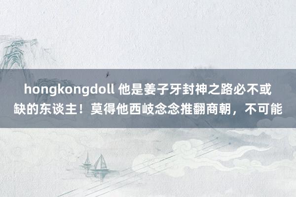 hongkongdoll 他是姜子牙封神之路必不或缺的东谈主！莫得他西岐念念推翻商朝，不可能