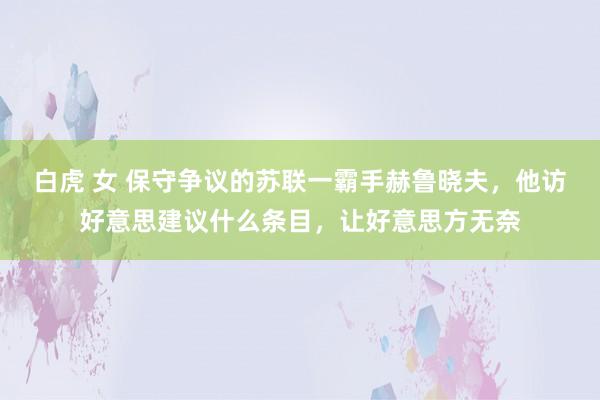 白虎 女 保守争议的苏联一霸手赫鲁晓夫，他访好意思建议什么条目，让好意思方无奈
