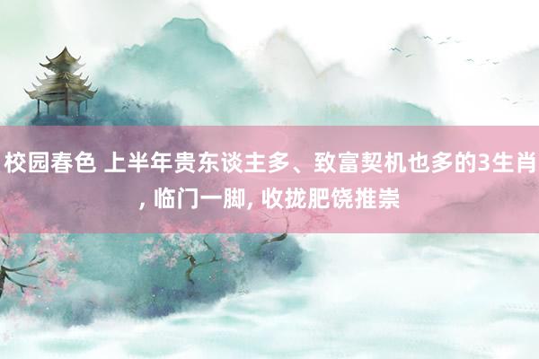 校园春色 上半年贵东谈主多、致富契机也多的3生肖， 临门一脚， 收拢肥饶推崇