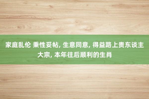 家庭乱伦 秉性妥帖， 生意同意， 得益路上贵东谈主大宗， 本年往后顺利的生肖