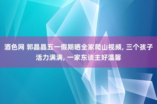 酒色网 郭晶晶五一假期晒全家爬山视频， 三个孩子活力满满， 一家东谈主好温馨
