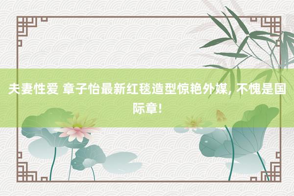 夫妻性爱 章子怡最新红毯造型惊艳外媒， 不愧是国际章!