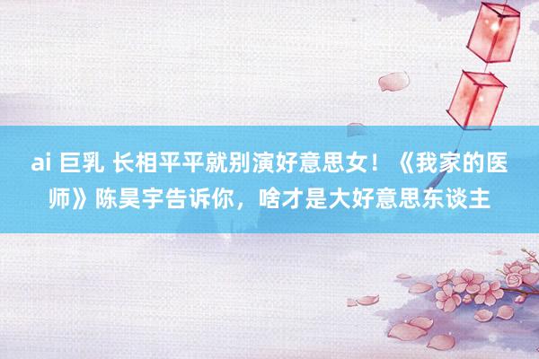 ai 巨乳 长相平平就别演好意思女！《我家的医师》陈昊宇告诉你，啥才是大好意思东谈主