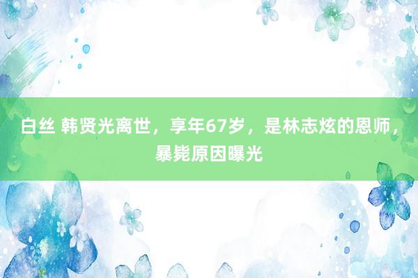 白丝 韩贤光离世，享年67岁，是林志炫的恩师，暴毙原因曝光