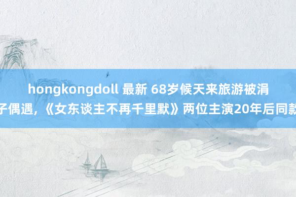 hongkongdoll 最新 68岁候天来旅游被涓子偶遇， 《女东谈主不再千里默》两位主演20年后同款