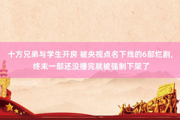 十方兄弟与学生开房 被央视点名下线的6部烂剧， 终末一部还没播完就被强制下架了