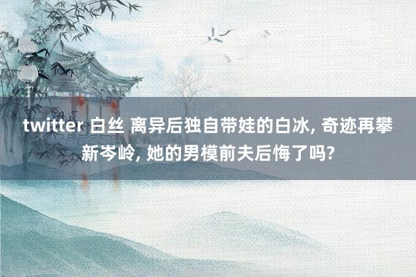 twitter 白丝 离异后独自带娃的白冰， 奇迹再攀新岑岭， 她的男模前夫后悔了吗?