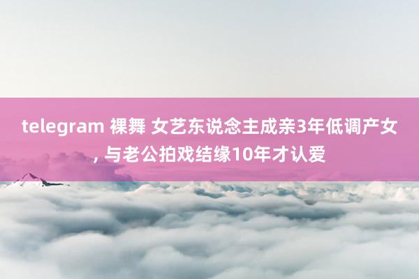 telegram 裸舞 女艺东说念主成亲3年低调产女， 与老公拍戏结缘10年才认爱