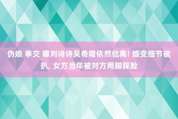 伪娘 拳交 曝刘诗诗吴奇隆依然仳离! 婚变细节被扒， 女方当年被对方用脚踩脸