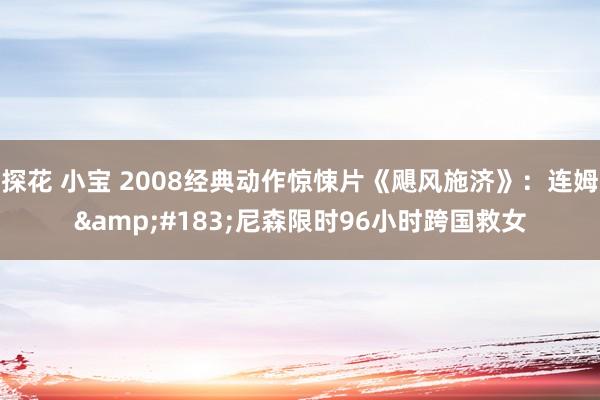探花 小宝 2008经典动作惊悚片《飓风施济》：连姆&#183;尼森限时96小时跨国救女