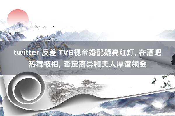 twitter 反差 TVB视帝婚配疑亮红灯， 在酒吧热舞被拍， 否定离异和夫人厚谊领会
