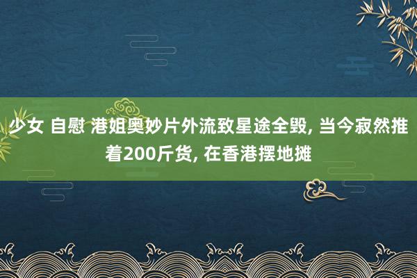 少女 自慰 港姐奥妙片外流致星途全毁， 当今寂然推着200斤货， 在香港摆地摊
