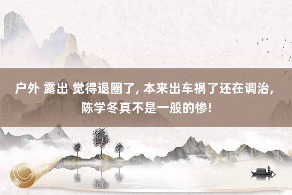 户外 露出 觉得退圈了， 本来出车祸了还在调治， 陈学冬真不是一般的惨!