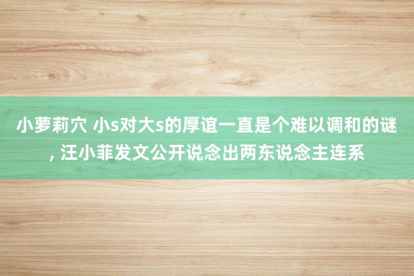 小萝莉穴 小s对大s的厚谊一直是个难以调和的谜， 汪小菲发文公开说念出两东说念主连系