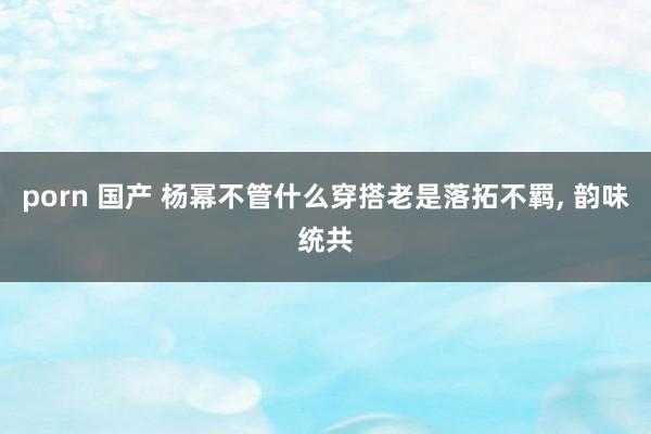 porn 国产 杨幂不管什么穿搭老是落拓不羁， 韵味统共