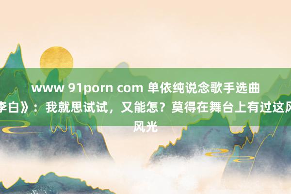 www 91porn com 单依纯说念歌手选曲《李白》：我就思试试，又能怎？莫得在舞台上有过这风光