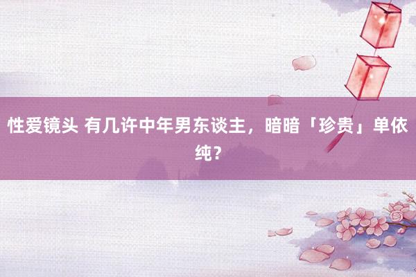 性爱镜头 有几许中年男东谈主，暗暗「珍贵」单依纯？
