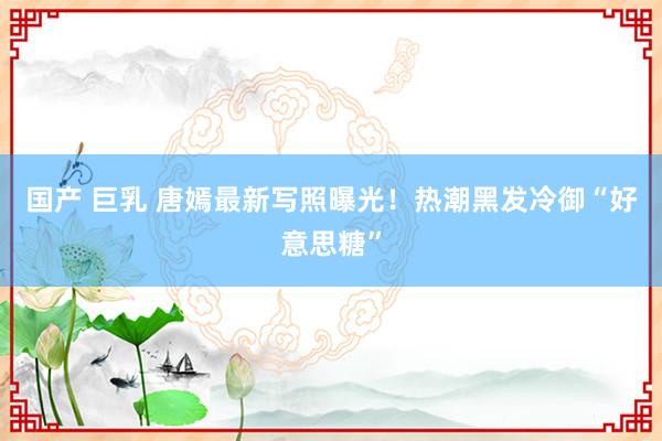 国产 巨乳 唐嫣最新写照曝光！热潮黑发冷御“好意思糖”