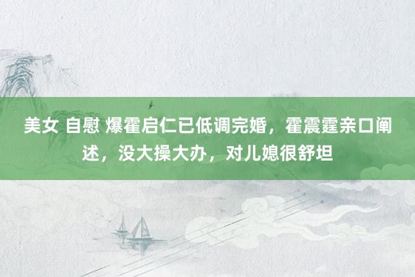 美女 自慰 爆霍启仁已低调完婚，霍震霆亲口阐述，没大操大办，对儿媳很舒坦