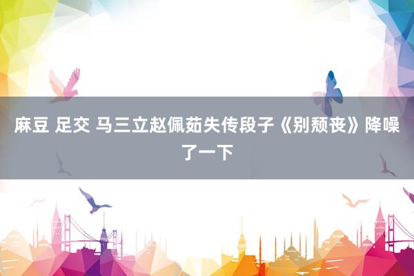 麻豆 足交 马三立赵佩茹失传段子《别颓丧》降噪了一下