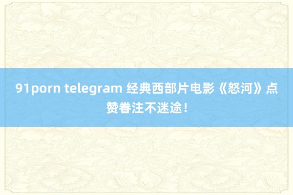 91porn telegram 经典西部片电影《怒河》点赞眷注不迷途！