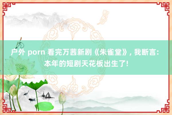 户外 porn 看完万茜新剧《朱雀堂》， 我断言: 本年的短剧天花板出生了!